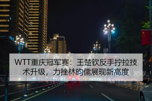 WTT重庆冠军赛：王楚钦反手拧拉技术升级，力挫林昀儒展现新高度