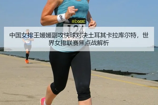 中国女排王媛媛副攻快球对决土耳其卡拉库尔特，世界女排联赛焦点战解析